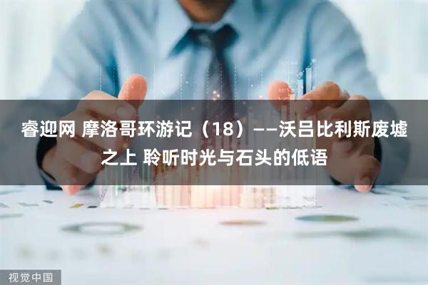 睿迎网 摩洛哥环游记（18）——沃吕比利斯废墟之上 聆听时光与石头的低语