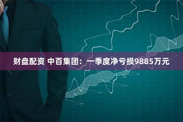 财盘配资 中百集团：一季度净亏损9885万元