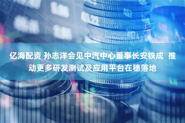 亿海配资 孙志洋会见中汽中心董事长安铁成  推动更多研发测试及应用平台在穗落地