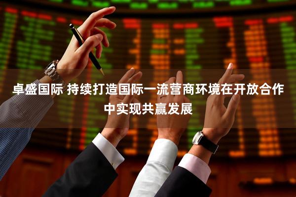 卓盛国际 持续打造国际一流营商环境在开放合作中实现共赢发展