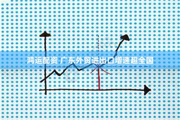鸿运配资 广东外贸进出口增速超全国
