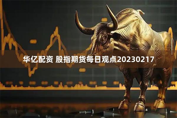 华亿配资 股指期货每日观点20230217