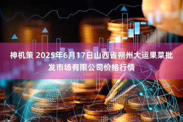 神机策 2025年6月17日山西省朔州大运果菜批发市场有限公司价格行情