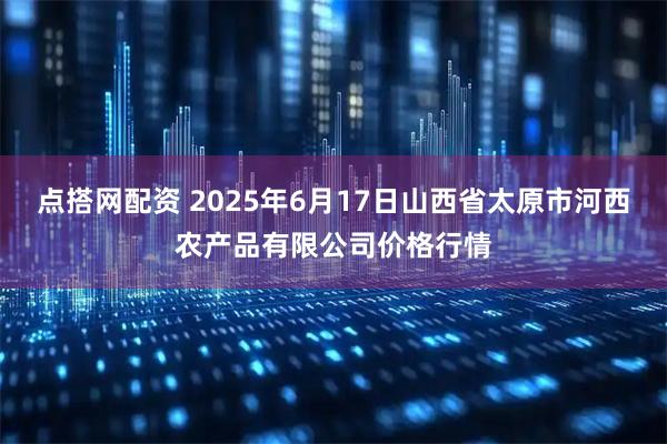 点搭网配资 2025年6月17日山西省太原市河西农产品有限公司价格行情