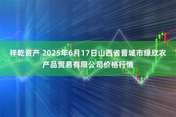 祥乾资产 2025年6月17日山西省晋城市绿欣农产品贸易有限公司价格行情