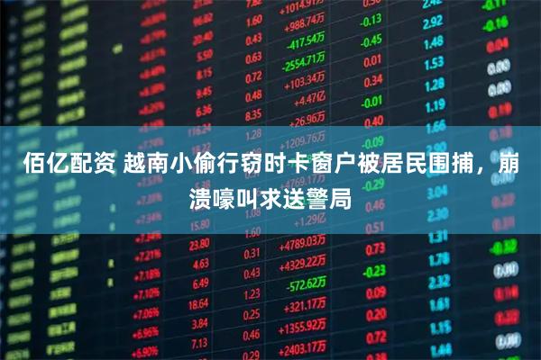 佰亿配资 越南小偷行窃时卡窗户被居民围捕，崩溃嚎叫求送警局