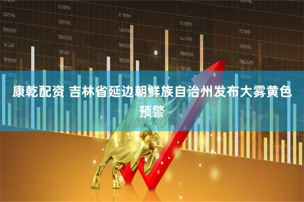 康乾配资 吉林省延边朝鲜族自治州发布大雾黄色预警