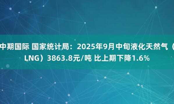 中期国际 国家统计局：2025年9月中旬液化天然气（LNG）3863.8元/吨 比上期下降1.6%