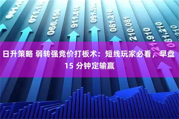 日升策略 弱转强竞价打板术：短线玩家必看，早盘 15 分钟定输赢