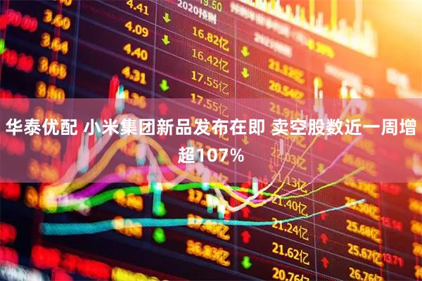 华泰优配 小米集团新品发布在即 卖空股数近一周增超107%