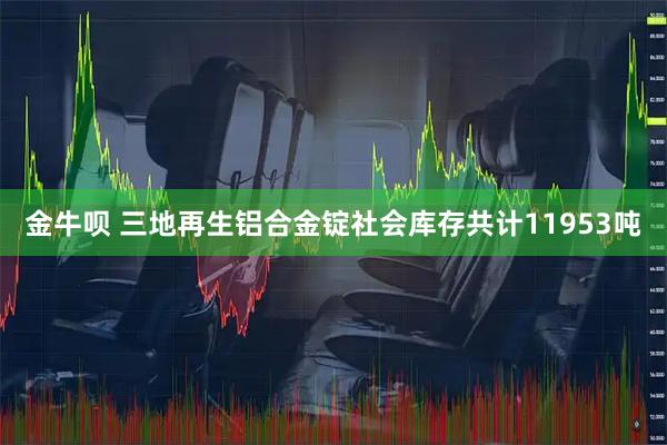 金牛呗 三地再生铝合金锭社会库存共计11953吨
