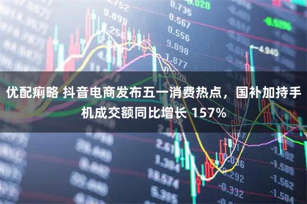 优配痢略 抖音电商发布五一消费热点，国补加持手机成交额同比增长 157%