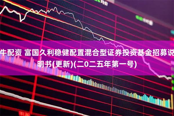 牛配资 富国久利稳健配置混合型证券投资基金招募说明书(更新)(二0二五年第一号)