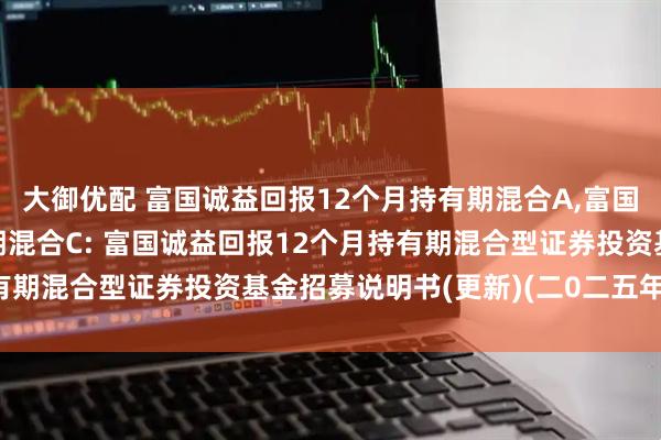 大御优配 富国诚益回报12个月持有期混合A,富国诚益回报12个月持有期混合C: 富国诚益回报12个月持有期混合型证券投资基金招募说明书(更新)(二0二五年第一号)