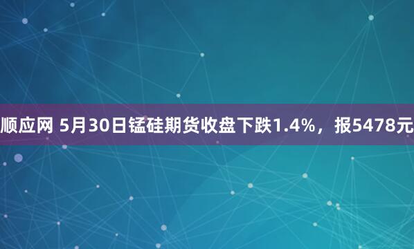 顺应网 5月30日锰硅期货收盘下跌1.4%，报5478元