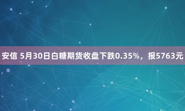 安信 5月30日白糖期货收盘下跌0.35%，报5763元