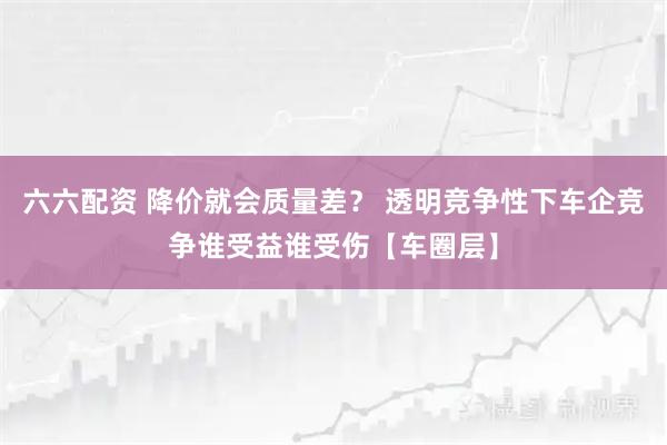 六六配资 降价就会质量差？ 透明竞争性下车企竞争谁受益谁受伤【车圈层】