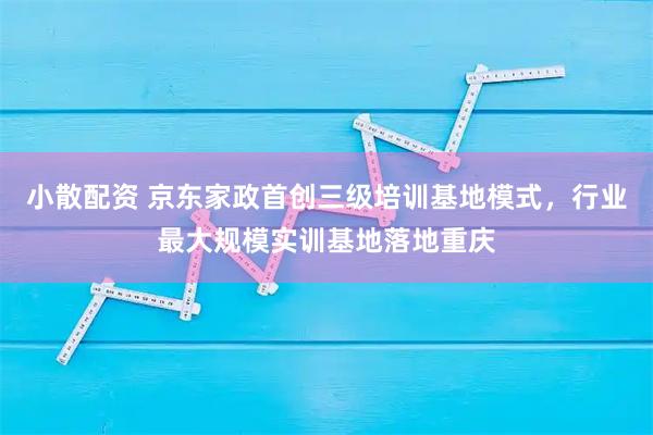 小散配资 京东家政首创三级培训基地模式，行业最大规模实训基地落地重庆