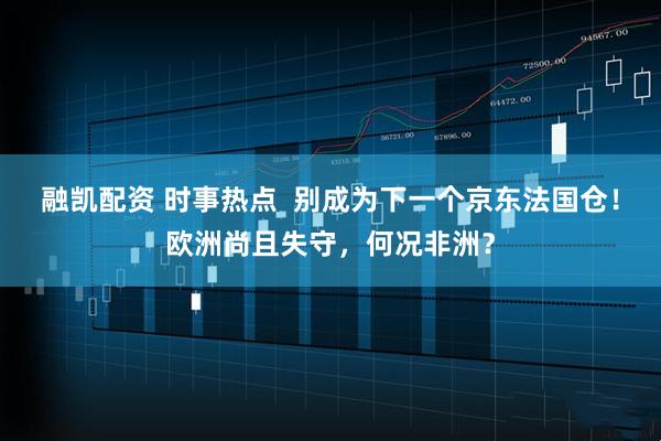 融凯配资 时事热点  别成为下一个京东法国仓！欧洲尚且失守，何况非洲？