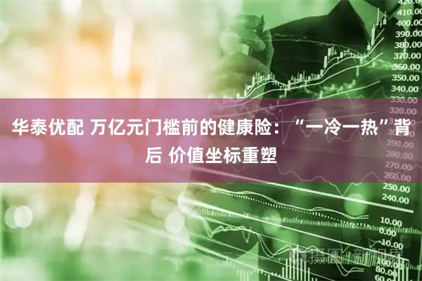 华泰优配 万亿元门槛前的健康险：“一冷一热”背后 价值坐标重塑